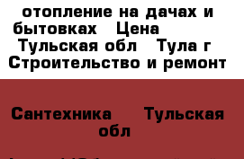 отопление на дачах и бытовках › Цена ­ 1 000 - Тульская обл., Тула г. Строительство и ремонт » Сантехника   . Тульская обл.